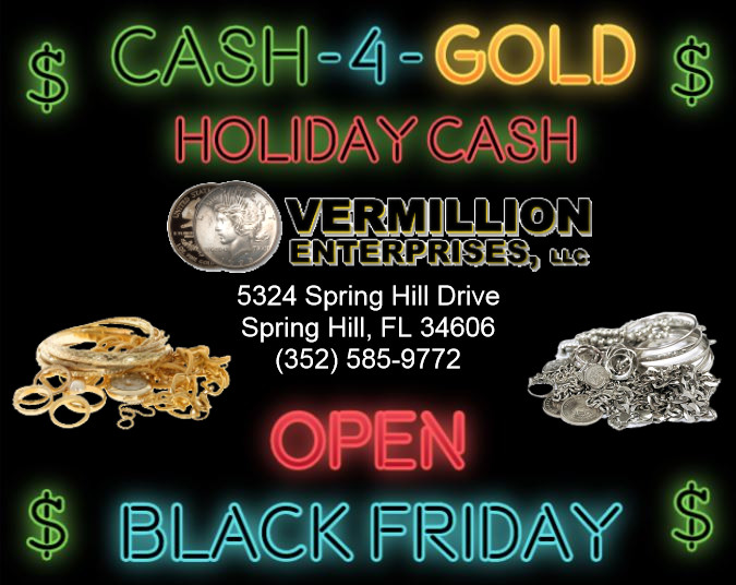 Vermillion Enterprises is OPEN for BLACK FRIDAY!!! Make Extra Cash Today For Your Holiday Shopping! We BUY ALL Gold, Silver, & Platinum Jewelry. Scrap Gold jewelry. Scrap Jewelry. Pocket Watches, Wrist Watches, Necklaces, Chains, Bracelets, Rings, Earrings, Dental Gold - Bridges, Crowns & Fillings. Cash For Gold Near Me. Cash For Gold Spring Hill. Cash For Gold Serving Brooksville, Crystal River, Dade CIty, Floral City, Holiday FL, Homosassa, Hudson FL, Inverness FL, Gainesville, Land O Lakes, Lecanto, Lutz FL, New Port Richey, Odessa FL, Palm Harbor, Tarpon Springs, Tampa, Clearwater, Spring Hill, Wesley Chapel, Zephryhills. Make Extra Cash For The Holidays - Christmas, Black Friday Sales, Jewelry Buyer Near Me, Rolex Buyer Near Me, Coin Shop Near Me. 5324 Spring Hill Drive, Spring Hill, FL 34606 - Ph: 352-585-9772. Website: www.vermillion-enterprises.com